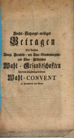 Reichs-Satzungs-mäßiges Betragen Der Beyden Königl. Preußisch- und Chur-Brandenburgisch- und Chur-Pfältzischen Wahl-Gesandtschafften bey dem jüngstvorgewesenen Wahl-Convent zu Franckfurt am Mayn