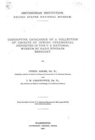 Descriptive catalogue of a collection of objects of Jewish ceremonial deposited in the US National Museum by Hadji Ephraim Benguiat / Smithsonian Institution ... By Cyrus Adler and I. M. Casanowicz
