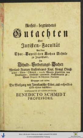 Rechts-begründetes Gutachten Der Juristen-Facultät Auf der Chur-Bayrischen Hohen Schule zu Ingolstadt : In Schuld-Forderungs-Sachen Weyland Franzen Gassenbauers Kays. Königl. Obrist-Schif-Amts-Officiers, modo Marien Charlotten von Bruckmayer, verehlicht-gewesenen Gassenbauerin zu Wienn Proprio & Filiorum Nomine Entgegen und wider Die Wolfgang von Zwenkauische Erben, und respective Erbs-Erben daselbsten