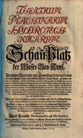 Theatrum machinarum hydrotechnicarum : Schau-Platz d. Wasser-Bau-Kunst, oder: deutl. Unterricht u. Anweisung desjenigen, was bey d. Wasser-Bau, u. absonderl. d. Damm-Kunst, zu wissen nöthig ist, als neml.: Quellen u. Brunnen zu suchen u. zu graben, d. Wasser zu probiren u. zu leiten, durch höltzerne, töhnerne, bleyerne u. eiserne Röhren, ... Canäle zu graben, d. Schutt mit Vortheil heraus zu schaffen, d. Ufer wider d. Einriß zu verwahren, solche zu repariren oder gar neue zu machen, Pfähle zuzurichten u. einzuschlagen durch mancherley bequeme Rammel; Währe, Krippen, Dämme u. Teiche zu legen ... ; d. Flüsse auf mancherley Arth zu reinigen u. schiffbar zu machen durch Schleussen, Roll- u. Auff-zieh-Brücken, u.s.f. ; ...