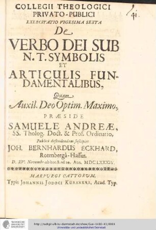 Collegii Theologici Privato-Publici Exercitatio ; Exercitatio vigesima sexta : De Verbo Dei Sub N. T. Symbolis Et Articulis Fundamentalibus / [Exercitatio] Quam Aux: Deo Optim. Maxim. Praeside Samuele Andreæ... publice defendendam suscipiet Joh. Bernhardus Eckhard, Rotenbergâ-Hassus. D. XV. Novembr. ab hor. 8. ad 10. Annl. MDCLXXXIV..