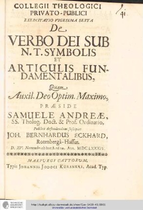 Collegii Theologici Privato-Publici Exercitatio ; Exercitatio vigesima sexta : De Verbo Dei Sub N. T. Symbolis Et Articulis Fundamentalibus / [Exercitatio] Quam  Deo Optim. Maxim. Praeside Samuele Andreæ... publice defendendam suscipiet Joh. Bernhardus Eckhard, Rotenbergâ-Hassus. D. XV. Novembr. ab hor. 8. ad 10. Annl. MDCLXXXIV..