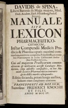 Davidis de Spina, Liberi Baronis de Haga majore, Med. Doct. Academ. Elect. Heidelberg. Profess. Extraord. Manuale Sive Lexicon Pharmaceutico-Chymicum : Instar Compendii Medicis, Practicis & Pharmacopœis maximè commodum, continens composita Polychresta, ex omnibus Pharmacöpœie & multis Celeberrimis Authoribus Practicis desumta ; Cui ad majorem Practicorum commoditatem & utilitatem accessit Catalogus Morborum, cum adjectis compositis, in hoc Manuali Lexico Pharmaceutico contentis & in dictis morbis usurpandis