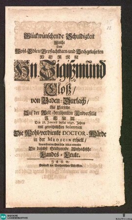 Glückwünschende Schuldigkeit : Welche Dem Wohl-Edlen ... Hn. Sigißmund Cloß von Baden-Durlach, Als Derselbe Auf der ... Universität Jena Den 28. Januarii dieses 1697. Jahres ... Die ... Doctor-Würde in der Medicin erhielt, Aus erfreuten Gemüthe solten erweisen Die daselbst Studierende Anspachische Landes-Leute