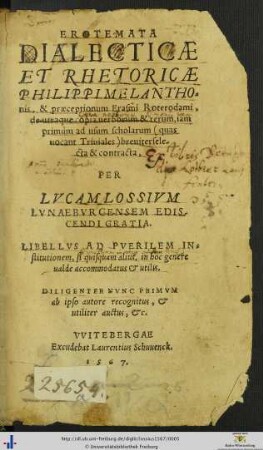 EROTEMATA DIALECTICAE ET RHETORICAE PHILIPPI MELANTHOnis, & praeceptionum Erasmi Roterodami, de utraque copia uerborum & rerum, iam primùm ad usum scholarum quas uocant Triuiales breuiter selecta & contracta, PER LVCAM LOSSIVM LVNAEBVRGENSEM EDISCENDI GRATIA. ... DILIGENTER NVNC PRIMVM ab ipso autore recognitus, et ... auctus, etc.