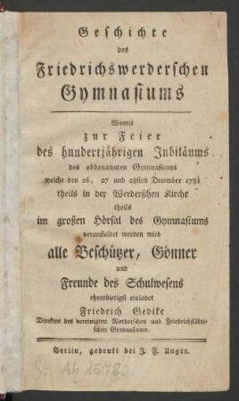 Geschichte des Friedrichswerderschen Gymnasiums : Womit zur Feier des hundertjährigen Jubiläums des obbenannten Gymnasiums welche den 26, 27 und 28sten December 1781 theils in der Werderschen Kirche theils im großen Hörsal des Gymnasiums veranstaltet werden wird alle Beschützer, Gönner und Freunde des Schulwesens ehrerbietigst einladet Friedrich Gedike Direktor des vereinigten Werderschen und Friedrichstädtischen Gymnasiums