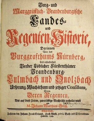 Burg- und Marggräfflich-Brandenburgische Landes- und Regenten-Historie : Darinnen Von des Burggrafthums Nürnberg, Und insonderheit Beeder Löblicher Fürstenthümer Brandenburg-Culmbach und Onolzbach Ursprung, Wachsthum und jetziger Consistenz, Dann Deren Regenten Bis auf diese Zeiten, zuverläßige Nachricht ertheilet wird