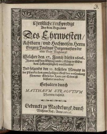 Christliche Leichpredigt : Bey dem Begrebnis Des ... Herrn Gregorii Paulings Burgermeistern der alten Stadt Magdeburgk/ Welcher den 17. Iunii dieses 1606. Jhares ... seliglich vorschieden/ Und folgends den 22. desselben Monats in der Pfarrkirchen zum Heiligen Geist ... zur Erden ist bestattet worden/ Gehalten