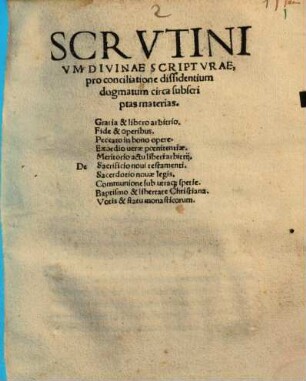 Scrvtinivm Divinae Scriptvrae, pro conciliatione dissidentium dogmatum circa subscriptas materias : De Gratia & libero arbitrio, Fide & operibus, Peccato in bono opere, Exordio uerae poenitentiae, Meritorio actu liberi arbitrii, Sacrificio noui testamenti, Sacerdotio nouae legis, Communione sub utraq[ue] spetie, Baptismo & libertate Christiana, Votis & statu monasticorum