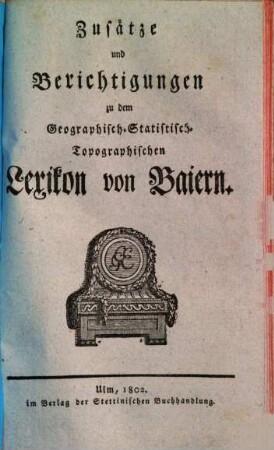 Geographisches Statistisch-Topographisches Lexikon von Baiern oder vollständige alphabetische Beschreibung aller im ganzen Baiernschen Kreis liegenden Städte, Klöster, Schlösser, Dörfer, Flecken, Höfe, Berge, Thäler, Flüsse, Seen, merkwürdiger Gegenden u. s. w. mit genauer Anzeige von deren Ursprung, ehemaligen und jetzigen Besitzern, Lage, Anzahl und Nahrung der Einwohner, Manufakturen, Fabriken, Viehstand, merkwürdigen Gebäuden, neuen Anstalten, vornehmsten Merkwürdigkeiten, u. s. w., [4]. Zusätze und Berichtigungen zu dem Geographisch-Statistisch-Topographischen Lexikon von Baiern