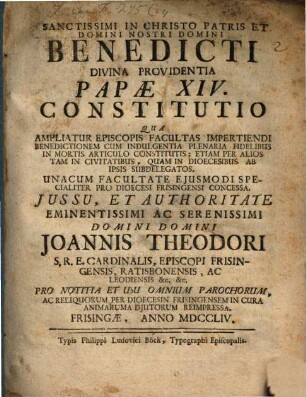Sanctissimi in Christo Patris Et Domini Nostri Domini Benedicti Divina Providentia Papæ XIV. Constitutio Qua Ampliatur Episcopis Facultas Impertiendi Benedictionem Cum Indulgentia Plenaria Fidelibus In Mortis Articulo Constitutis : Etiam Per Alios Tam In Civitatibus, Quam In Dioecesibus Ab Ipsis Subdelegatos. Unacum Facultate Ejusmodi Specialiter Pro Dioecesi Frisingensi Concessa