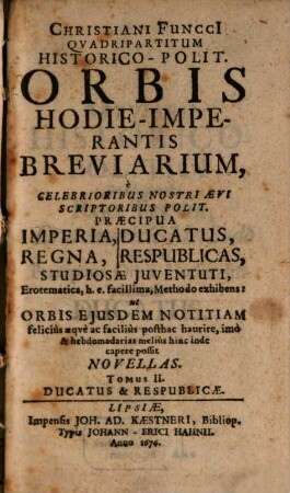 Christiani Funcci[i] Quadripartitvm Historico-Polit. Orbis Hodie-Imperantis Breviarium : e Celebrioribus Nostri Aevi Scriptoribus Polit. Praecipua Imperia, Regna, Ducatus, Respublicas, Studiosae Juventuti Erotematica, h. e. facillima, Methodo exhibens: ut Orbis Ejusdem Notitiam felicius aeqve ac facilius posthac haurire, imo hinc inde & hebdomadarias melius capere possit Novellas, 2. Ducatus & Respublicae