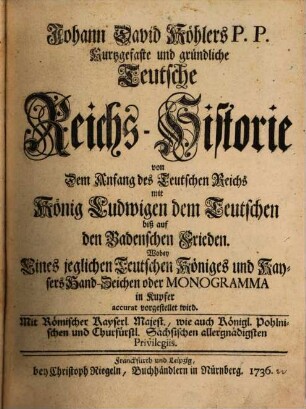 Johann David Köhlers P.P. Teutsche Reichs-Historie von Dem Anfang des Teutschen Reichs mit König Ludwigen dem Teutschen biß auf den Badenschen Frieden : Wobey Eines jeglichen Teutschen Königes und Kaysers Handzeichen oder Monogramma in Kupfer accurat vorgestellet wird