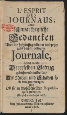 L'Esprit Des Journaus: Oder Unpartheyische Gedancken Uber die so häuffig edirten und jetzo aufs höchste gestiegene Journale, Durch welche Dererselben Betrug gebührend entdecket, Der Nutzen und Schaden so sie bringen erwogen, Und Ob sie in wohlbestellten Republiquen zu dulten, Kürtzlich untersuchet wird