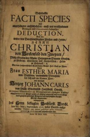 Wahrhaffte Facti Species mit angehängter außführlicher, auch mit verschiedenen Beylagen und Documentis bewerther Deduction, Daß die, wider den Durchleuchtigsten Fürsten und Herrn, Herrn Christian von Birckenfeld den Zweyten, ... Durch Frau Esther Maria von Witzleben, ... mit weyland Hertzog Johann Carls von Pfaltz-Birckenfeld ... angezettelte famose Klagd, gantz null, nichtig, ungerecht und verwerfflich, eiufolglich ... von dem höchsten Reichs-Gericht abzuweisen ... seye