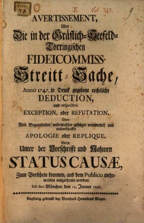 Avertissement, Uber Die in der Gräflich-Seefeld-Törringischen Fideicommiss-Streit-Sache Anno 1747. in Druck gegebene rechtliche Deduction : und respectivè Exception, oder Refutation, Dann Von Gegentheilen merhmahlen gefolgte wunderlich und unstandhaffte Apologie oder Replique, Welche Unter der Vorschrifft und Nahmen Statuscausæ, Zum Vorschein kommen, und dem Publico mehrmahlen mitgetheilet worden, Sub dato München den 13. Jenner 1748.