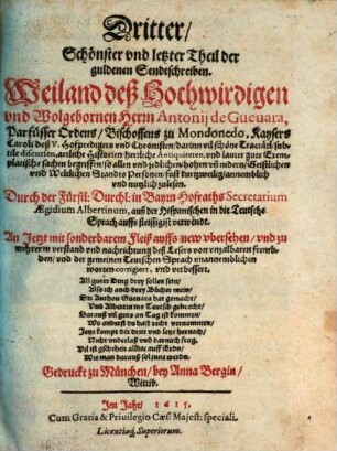 ... Theil. Der guldenen Sendtschreiben. Weilandt deß Hochwirdigen vnd Wolgebornen Herrn Antonij de Gueuara, Parfüsser Ordens, Bischoffens zu Mondonedo, Kaysers Caroli deß V. Hoffpredigers vnd Chronisten : darinn vil schöne Tractätl, subtile discursen, artliche Historien, herrliche Antiquiteten, vnd lauter gute Exemplarische sachen begriffen, so allen vnd jeglichen, hohen vn[d] nidern, Geistlichen vnd Weltlichen Standts Personen, fast kurtzweilig, annemblich vnd nutzlich zulesen. 3