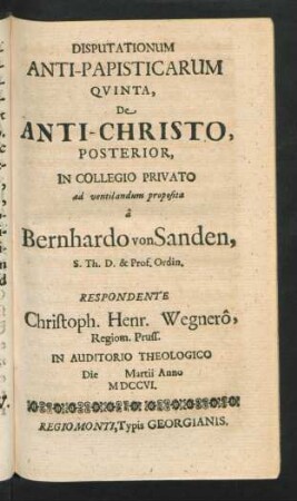 Disputationum Anti-Papisticarum Quinta, De Anti-Christo, Posterior, In Collegio Privato ad ventilandum proposita â Bernhardo von Sanden, S. Th. D. & Prof. Ordin. Respondente Christoph. Henr. Wegnerô, Regiom. Pruss. In Auditorio Theologico Die [] Martii Anno MDCCVI