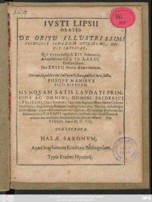 Iusti Lipsii Oratio. De Obitu Illustrissimi Principis Johannis Guilielmi, Ducis Saxoniae : Qui vivere desiit, XXIV. Februarii, Anno salutis M.D.LXXIII. Habita Ienae, Die XVIIII. Martii. Anno eodem ; Iterum, in publico hoc Luctu iustissimo, publici Iuris facta, Piisque Manibus Filii Eiusdem ... Friderici Guilielmi, Ducis Saxoniae; Qui ... Animam suam placide efflavit. Die VII. Iulii. Anno M.D.CII. Consecrata