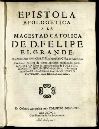 Epistola Apologetica A La Magestad Catolica De D. Felipe El Grande. Dignissimo Principe Dela Monarquia Española Contra el parecer de cierto Ministro consultado porsu Magestad sobre la recuperacion de Portugal Escrivela D. Hernando de Molina, y Saavedra movido del zelo del servicio de su Magestad Catolica cuya felicidad mas desea