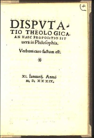 Dispvtatio Theologica : An Haec Propositio Sit uera in Philosophia ; Verbum caro factum est ; XI. Ianuarij. Anno M. D. XXXIX.