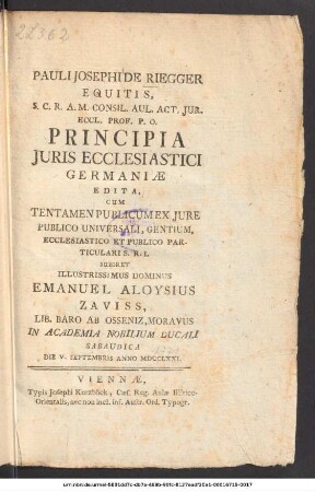 Pauli Josephi de Riegger Equitis, S.C.R.A.M. Consil. Aul. Act. Jur. Eccl. Prof. P.O. Principia Juris Ecclesiastici Germaniae : Edita, Cum Tentamen Publicum Ex Jure Publico Universali, Gentium, Ecclesiastico Et Publico Particulari S.R.I. Subiret Illustrissimus Dominus Emanuel Aloysius Zaviss, Lib. Baro Ab Osseniz, Moravus In Academia Nobilium Ducali Sabaudica Die V. Septembris Anno MDCCLXXI
