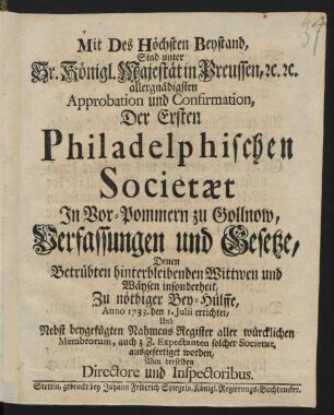 Mit Des Höchsten Beystand, Sind unter Sr. Königl. Majestät in Preussen, [et]c. [et]c. allergnädigsten Approbation und Confirmation, Der Ersten Philadelphischen Societaet In Vor-Pommern zu Gollnow, Verfassungen und Gesetze, Denen Betrübten hinterbleibenden Wittwen und Wäysen insonderheit, Zu nöthiger Bey-Hülffe, Anno 1733. den 1. Julii errichtet, Und Nebst beygefügten Nahmens Register aller würcklichen Membrorum, auch z.Z. Expectanten solcher Societaet, ausgefertiget worden