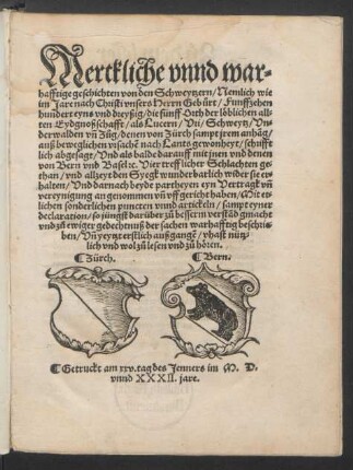 Merckliche vnnd war=||hafftige geschichten von den Schweytzern/ Nemlich wie || im Jare ... Funffzehen||hundert eyns vnd dreyßig/ die fünff Orth der ... || Eydgnoßschafft/ als Lucern/ Vri/ Schweytz/ Vn=||derwalden vñ Zůg/ denen von Zürch sampt jrem anhãg/|| ... schrifft||lich abgesagt/ Vnd als balde darauff mit jnen vnd denen || von Bern vnd Basel [et]c. Vier trefflicher Schlachten ge=||than/ vnd allzeyt den Syegk ... wider sie er=||halten/ Vnd darnach beyde partheyen eyn Vertragk ... || vffgericht haben/ Mit et=||lichen sonderlichen ... artickeln/ sampt eyner || declaration/ so jüngst darüber ... gmacht || ... ||