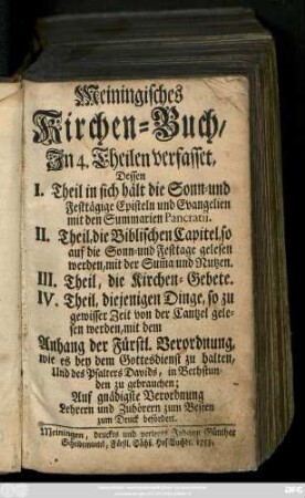 Meiningisches Kirchen-Buch : In 4. Theilen verfasset, Dessen I. Theil . in sich hält die Sonn- und Festtägige Episteln und Evangelien mit den Summarien Pankratii. II. Theil, die Biblischen Capitel, so auf die Sonn- und Festtage gelesen werden, mit der Sum[m]a und Nutzen. III. Theil, die Kirchen-Gebet. IV. Theil, diejenigen Dinge, so zu gewisser Zeit von der Cantzel gelesen werden, mit dem Anhang der Fürstl. Verordnung, wie es bey dem Gottesdienst zu halten, und des Psalters Davids, in Bethstunden zu gebrauchen, auf gnädigste Verordnung Lehrern und Zuhörern zum Besten zum Druck befördert