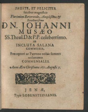 Fauste, Et Feliciter fascibus magnificis Plurimum Reverendo, Amplißimo & Excellentissimo Dn. Johanni Musaeo SS. Theol. D. & P.P. celeberrimo. Ab Incluta Salana Commissis, Praeceptori ac Patrono nobis summo acclamamus Commensales. Anno Aerae Christianae 1651. Augusti 7.