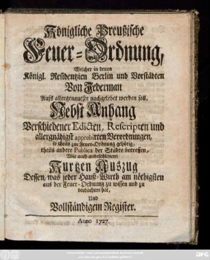 Königliche Preußische Feuer-Ordnung, Welcher in den Königl. Residentzien Berlin und Vorstädten Von Jedermann Aufs allergenaueste nachgelebet werden soll : Nebst Anhang Verschiedener Edicten, Rescripten und ... Verordnungen, so theils zur Feuer-Ordnung gehörig, theils andere Publica der Städte betreffen, Wie auch ... Kurtzen Auszug Dessen, was jeder Hauß-Wirth am nöthigsten aus der Feuer-Ordnung zu wissen und zu beobachten hat, Und vollständigem Register.