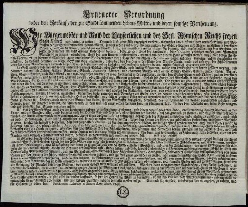 Erneuerte Verordnung wider den Vorkauf, der zur Stadt kommenden Lebens-Mittel, und deren sonstige Vertheurung. Wir Bürgermeister und Rath der Kayserlichen und des Heil. Römischen Reichs freyen Stadt Lübeck fügen hiemit zu wissen: ... wasmaßen das so oft und hart verbothene Auf- und Vorkauffen der zur Stadt kommenden Lebens-Mittel, ... fast ungescheuet wieder einzureissen beginne ... : Publicatum Lubecae in Senatu d. 22. Mart. 1749.
