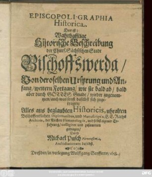 Episcopoli. Graphia Historica. Das ist: Wahrhafftige Historische Beschreibung der Churf. Sächsischen Stadt Bischoffswerda/ Von deroselben Ursprung und Anfang/ weitern Fortgang/ wie sie bald ab/ bald aber ... wieder zugenommen/ auch was sonst daselbst sich zugetragen : Alles aus beglaubten Historicis, uhralten Bischoffentlichen Diplomatibus, und Manuscriptis, E. E. Raths Archivis, der Kirchen Hemerologiis, und selbst eigener Erfahrung/ colligiret und zusammen getragen