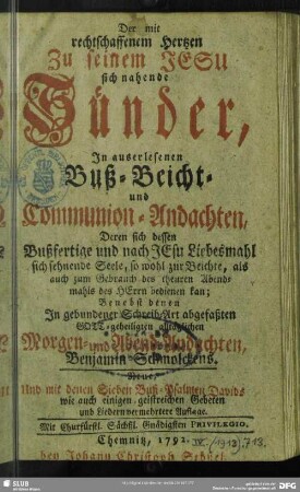 Der mit rechtschaffenem Hertzen zu seinem Jesu sich nahende Sünder, In auserlesenen Buß- Beicht- und Communion-Andachten, Deren sich dessen Bußfertige und nach JEsu Liebesmahl sich sehnende Seele ... bedienen kan : Benebst denen In gebundener Schreib-Art abgefaßten Gott-geheiligten alltäglichen Morgen- und Abend-Andachten