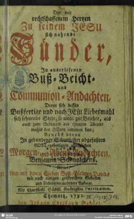 Der mit rechtschaffenem Hertzen zu seinem Jesu sich nahende Sünder, In auserlesenen Buß- Beicht- und Communion-Andachten, Deren sich dessen Bußfertige und nach JEsu Liebesmahl sich sehnende Seele ... bedienen kan : Benebst denen In gebundener Schreib-Art abgefaßten Gott-geheiligten alltäglichen Morgen- und Abend-Andachten
