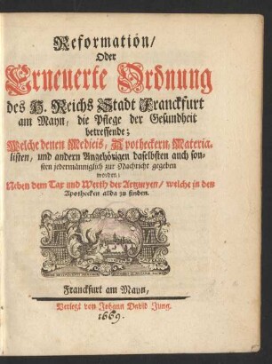 Reformation/ oder Erneuerte Ordnung des H. Reichs Stadt Franckfurt am Mayn/ die Pflege der Gesundheit betreffende : Welche den Medicis, Apotheckern, Materialisten, und andern Angehörigen daselbsten auch sonsten jedermänniglich zur Nachricht gegeben worden; Neben dem Tax und Werth der Artzneyen/ welche in den Apothecken allda zu finden