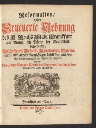 Reformation/ oder Erneuerte Ordnung des H. Reichs Stadt Franckfurt am Mayn/ die Pflege der Gesundheit betreffende : Welche den Medicis, Apotheckern, Materialisten, und andern Angehörigen daselbsten auch sonsten jedermänniglich zur Nachricht gegeben worden; Neben dem Tax und Werth der Artzneyen/ welche in den Apothecken allda zu finden