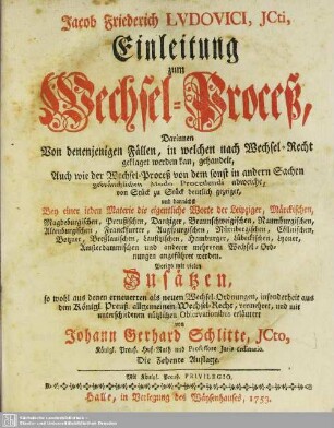 Jacob Friederich Lvdovici, JCti, Einleitung zum Wechsel-Proceß : Darinnen Von denenjenigen Fällen, in welchen nach Wechsel-Recht geklaget werden kan, gehandelt, Auch wie der Wechsel-Proceß von dem sonst in andern Sachen gebräuchlichen Modo Procedendi abweiche ... angeführet werden