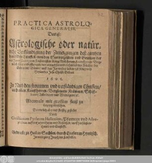 Practica Astrologica Generalis. Das ist: Astrologische oder natürliche Verkündigung der Zuneigungen deß gantzen himlischen Lauffs/ von den Sternregenten vnd Gewitter der vier JaresZeiten/ von Finsternissen/ ... auff das Jar vnsers lieben Herrn vnd Heylandes Jesu Christi Geburt 1605. ...