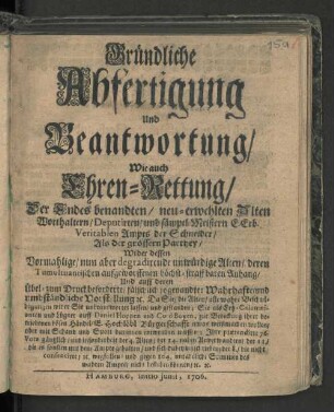 Gründliche Abfertigung Und Beantwortung/ Wie auch Ehren-Rettung/ Der Endes benandten/ neu-erwehlten Alten Worthaltern/ Deputirten/ und sämptl. Meistern E. Erb. Veritablen Ampts der Schneider/ Als der grössern Parthey/ Wider dessen Vormahlige/ nun aber degradirende unwürdige Alten/ deren Tumultuantischen auffgeworffenen höchst-straffbaren Anhang/ Und auff deren Übel- zum Druck beforderte/ fälschlich so genandte: Wahrhafte/ und umbständliche Vorstellung [et]c. Da Sie/ die Alten/ alle wahre Beschuldigungen wider Sie unbeantwortet lassen/ und gestanden; Sie ... zur Bedeckung ihrer betriebenen bösen Händel/ E. Hochlöbl Bürgerschaft etwas weißmachen wollen/ aber mit Schand und Spott darinnen entweichen müssen; Ihre prætendirte 76. Vota gänzlich/ und insonderheit der 4. Alten/ ... [et]c. wegfallen und gegen 104. untadeliche Stimmen des wahren Ampts/ nicht bestehen können/ [et]c. [et]c.