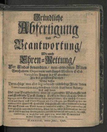 Gründliche Abfertigung Und Beantwortung/ Wie auch Ehren-Rettung/ Der Endes benandten/ neu-erwehlten Alten Worthaltern/ Deputirten/ und sämptl. Meistern E. Erb. Veritablen Ampts der Schneider/ Als der grössern Parthey/ Wider dessen Vormahlige/ nun aber degradirende unwürdige Alten/ deren Tumultuantischen auffgeworffenen höchst-straffbaren Anhang/ Und auff deren Übel- zum Druck beforderte/ fälschlich so genandte: Wahrhafte/ und umbständliche Vorstellung [et]c. Da Sie/ die Alten/ alle wahre Beschuldigungen wider Sie unbeantwortet lassen/ und gestanden; Sie ... zur Bedeckung ihrer betriebenen bösen Händel/ E. Hochlöbl Bürgerschaft etwas weißmachen wollen/ aber mit Schand und Spott darinnen entweichen müssen; Ihre prætendirte 76. Vota gänzlich/ und insonderheit der 4. Alten/ ... [et]c. wegfallen und gegen 104. untadeliche Stimmen des wahren Ampts/ nicht bestehen können/ [et]c. [et]c.