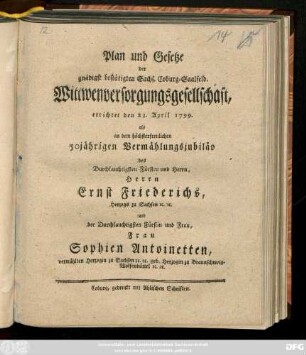 Plan und Gesetze der gnädigst bestätigten Sächs. Coburg-Saalfeld. Wittwenversorgungsgesellschaft : errichtet den 23. April 1799. als an dem höchsterfreulichen 50jährigen Vermählungsjubiläo des Durchlauchtigsten Fürsten und Herrn, Herrn Ernst Friederichs, Herzogs zu Sachsen [et]c. [et]c. und der Durchlauchtigsten Fürstin und Frau, Frau Sophien Antoinetten, vermählten Herzogin zu Sachsen [et]c. [et]c. Herzogin zu Braunschweig-Wolfenbüttel [et]c. [et]c. : [Coburg den 18den März 1799.]