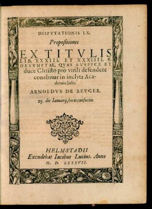 Disputatio LX. Propositiones Ex Titulis Lib. XXXIII. et XXXIIII. ff. Desumptae, Quas ... defendere conabitur in inclyta Academia Iulia Arnoldus de Reyger 25. die Ianuarii ...