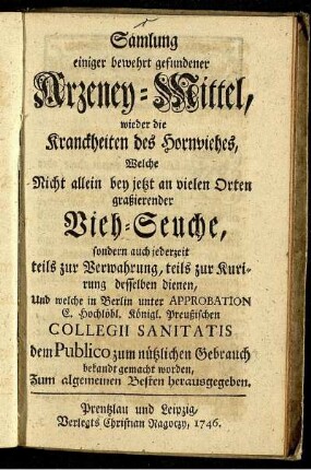 Samlung einiger bewehrt gefundener Arzeney-Mittel, wieder die Kranckheiten des Hornviehes : Welche Nicht allein bey jetzt an vielen Orten graßierender Vieh-Seuche, sondern auch jederzeit teils zur Verwahrung, teils zur Kurirung desselben dienen, Und welche in Berlin unter Approbation E. Hochlöbl. Königl. Preußischen Collegii Sanitatis dem Publico zum nützlichen Gebrauch bekandt gemacht worden ; Zum algemeinen Besten herausgegeben.