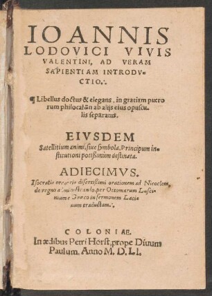 IOANNIS || LODOVICI VIVIS || VALENTINI, AD VERAM || SAPIENTIAM INTRODV=||CTIO.|| ... EIVSDEM || Satellitium animi, siue symbola, Principum in=||stitutioni potissimùm destinata.|| ADIECIMVS.|| Isocratis ... orationem ad Nicoclem,|| de regno administrando, per Octomarum Lusci=||nium e Graeco in sermonem Lati||num traductam.||