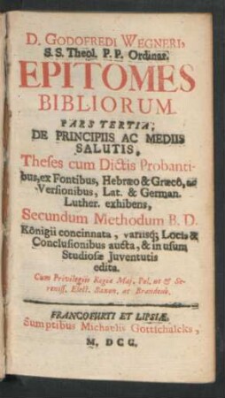 3: De Principiis Ac Mediis Salutis : Theologiam Fidei, In Thesibus, ac Dictis S. Scripturae, ex Fontibus, Hebraeo & Graeco, ac Versionibus, Latina & Germanica Lutheri, easdem confirmantibus, exhibens, Secundum Methodum B.D. Königii concinnata, variis Locis, & Conclusionibus aucta, & in gratiam studiosae Iuventutis edita, Cum Praefatione, Multiplicem eius usum ostendente, & Indicibus necessariis