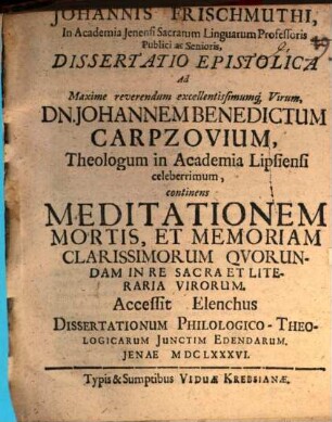 Johannis Frischmuthi ... Dissertatio epistolica ad maxime reverendum excellentissimumque virum Dn. Johannem Benedictum Carpzovium, theologum in academia Lipsiensi celeberrimum, continens meditationem mortis, et memoriam clarissimorum quorundam in re sacra et literaria virorum : Accessit elenchus dissertationum philologico-theologicarum iunctim edendarum