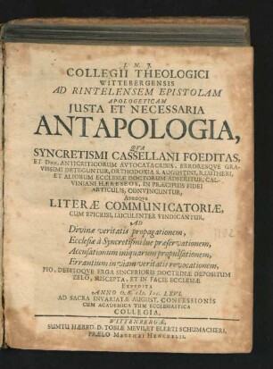 Collegii Theologici Wittebergensis Ad Rintelensem Epistolam Apologeticam Iusta Et Necessaria Antapologia : Qua Syncretismi Cassellani Foeditas, Et Dnn. Anticriticorum Autocatacrisis, Erroresque Gravissimi Deteguntur, Orthodoxia S. Augustini, B. Lutheri, Et Aliorum Ecclesiae Doctorum Adseritur, Calviniani Haereseos, In Praecipuis Fidei Articulis, Convincuntur, Adeoque Literae Communicatoriae, Cum Epicrisi, Luculenter Vindicantur, Ad Divinae veritatis propagationem, ... Expedita Anno O.R. M.DC.LXVI. ...