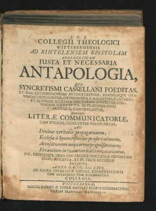 Collegii Theologici Wittebergensis Ad Rintelensem Epistolam Apologeticam Iusta Et Necessaria Antapologia : Qua Syncretismi Cassellani Foeditas, Et Dnn. Anticriticorum Autocatacrisis, Erroresque Gravissimi Deteguntur, Orthodoxia S. Augustini, B. Lutheri, Et Aliorum Ecclesiae Doctorum Adseritur, Calviniani Haereseos, In Praecipuis Fidei Articulis, Convincuntur, Adeoque Literae Communicatoriae, Cum Epicrisi, Luculenter Vindicantur, Ad Divinae veritatis propagationem, ... Expedita Anno O.R. M.DC.LXVI. ...
