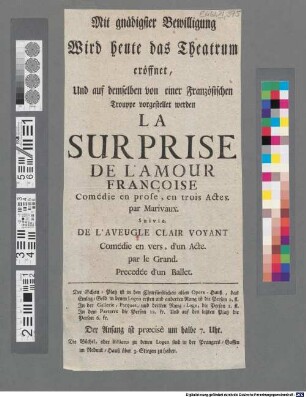 Mit gnädigster Bewilligung Wird heute das Theatrum eröffnet, Und auf demselben von einer Französischen Trouppe vorgestellet werden La Surprise De L'Amour Françoise Comédie en prose, en trois Actes. par Marivaux : ... Der Schau-Platz ist in den Churfürstlichen alten Opera-Hauß, ... um halbe 7. Uhr. ...